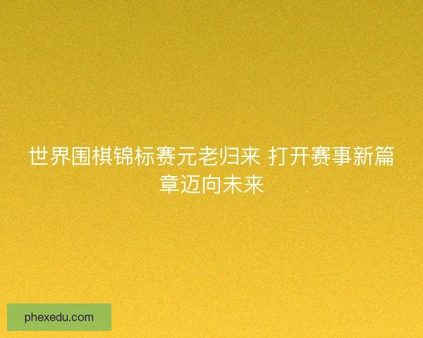 世界围棋锦标赛元老归来 打开赛事新篇章迈向未来