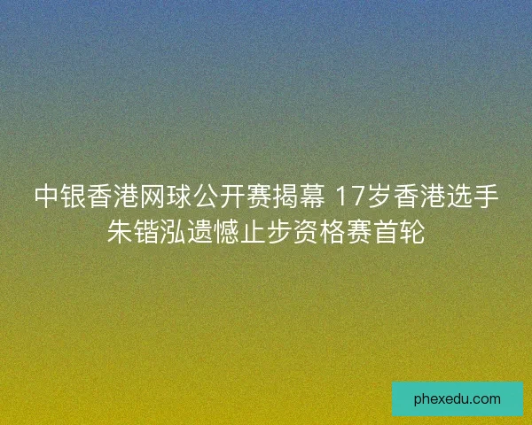 中银香港网球公开赛揭幕 17岁香港选手朱锴泓遗憾止步资格赛首轮
